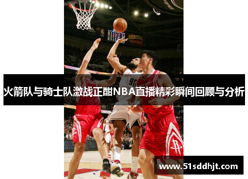 火箭队与骑士队激战正酣NBA直播精彩瞬间回顾与分析