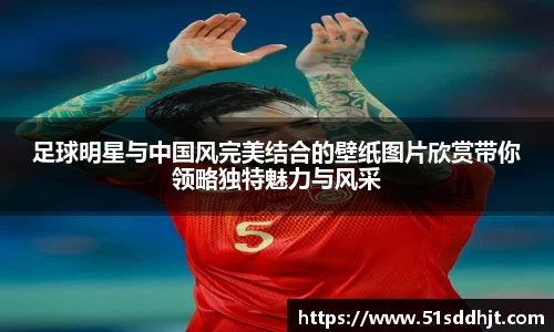 足球明星与中国风完美结合的壁纸图片欣赏带你领略独特魅力与风采